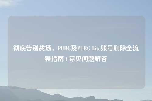 彻底告别战场,PUBG及PUBG Lite账号删除全流程指南+常见问题解答