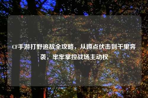 CF手游打野追敌全攻略,从蹲点伏击到千里奔袭,牢牢掌控战场主动权