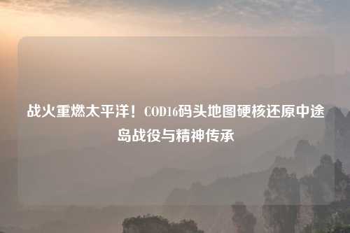战火重燃太平洋!COD16码头地图硬核还原中途岛战役与精神传承