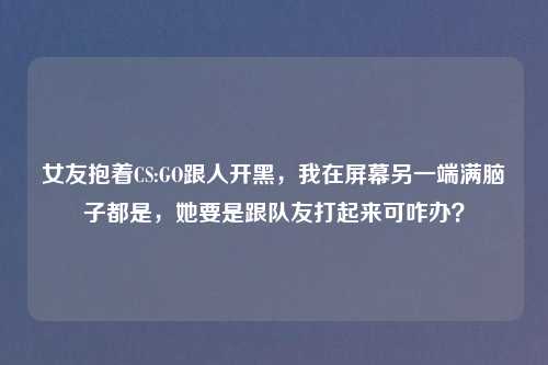 女友抱着CS:GO跟人开黑,我在屏幕另一端满脑子都是,她要是跟队友打起来可咋办?