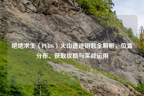 绝地求生(PUBG)火山遗迹钥匙全解析,位置分布、获取攻略与实战运用