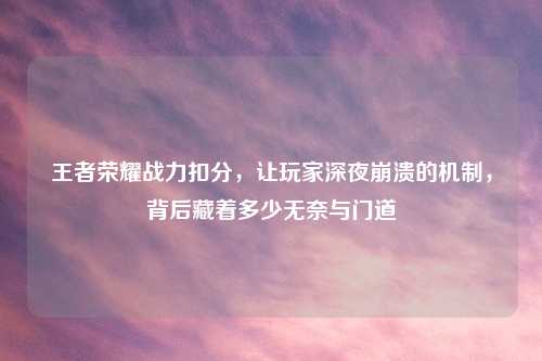 王者荣耀战力扣分，让玩家深夜崩溃的机制，背后藏着多少无奈与门道