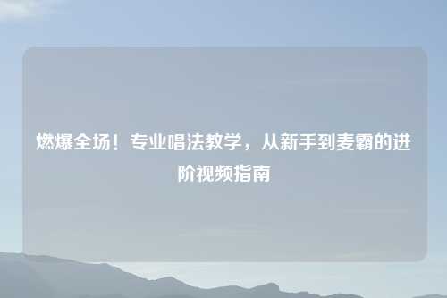 燃爆全场!专业唱法教学,从新手到麦霸的进阶视频指南