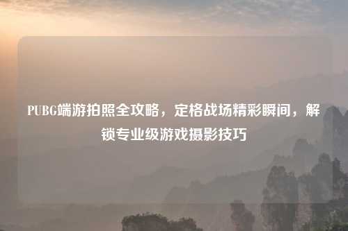 PUBG端游拍照全攻略，定格战场精彩瞬间，解锁专业级游戏摄影技巧