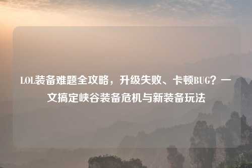 LOL装备难题全攻略,升级失败、卡顿BUG?一文搞定峡谷装备危机与新装备玩法
