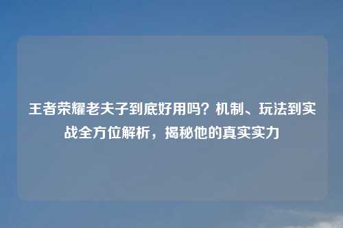 王者荣耀老夫子到底好用吗?机制、玩法到实战全方位解析,揭秘他的真实实力