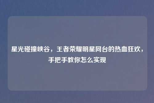星光碰撞峡谷,王者荣耀明星同台的热血狂欢,手把手教你怎么实现