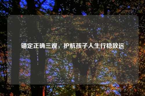 锚定正确三观,护航孩子人生行稳致远