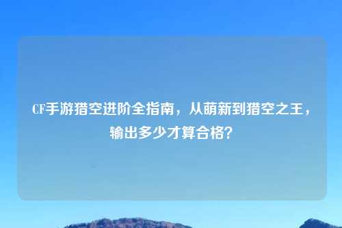 CF手游猎空进阶全指南,从萌新到猎空之王,输出多少才算合格?