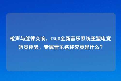 枪声与旋律交响,CSGO全新音乐系统重塑电竞听觉体验,专属音乐名称究竟是什么?