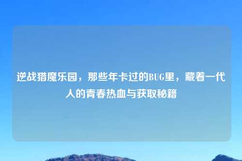 逆战猎魔乐园,那些年卡过的BUG里,藏着一代人的青春热血与获取秘籍