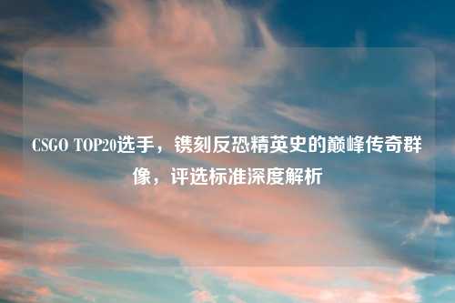 CSGO TOP20选手,镌刻反恐精英史的巅峰传奇群像,评选标准深度解析