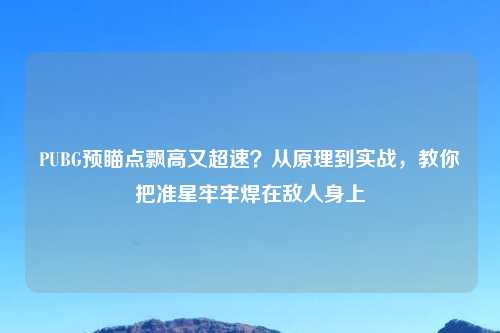 PUBG预瞄点飘高又超速?从原理到实战,教你把准星牢牢焊在敌人身上