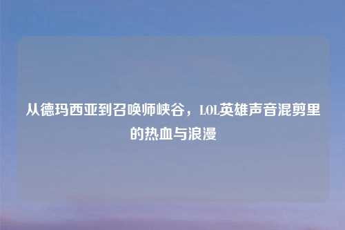 从德玛西亚到召唤师峡谷,LOL英雄声音混剪里的热血与浪漫