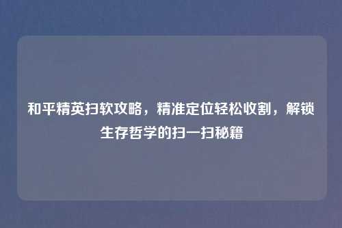 和平精英扫软攻略,精准定位轻松收割,解锁生存哲学的扫一扫秘籍