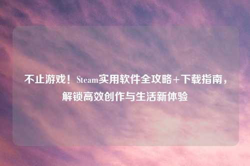不止游戏!Steam实用软件全攻略+下载指南,解锁高效创作与生活新体验