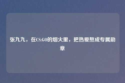张九九,在CS:GO的烟火里,把热爱熬成专属勋章