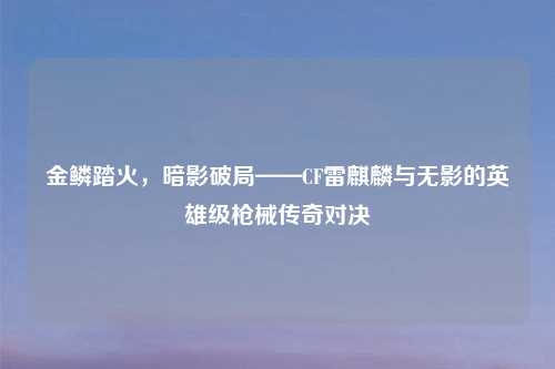 金鳞踏火,暗影破局——CF雷麒麟与无影的英雄级枪械传奇对决