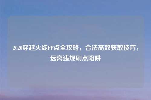 2020穿越火线FP点全攻略,合法高效获取技巧,远离违规刷点陷阱