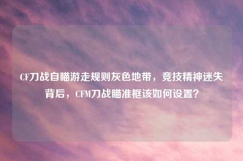 CF刀战自瞄游走规则灰色地带,竞技精神迷失背后,CFM刀战瞄准框该如何设置?