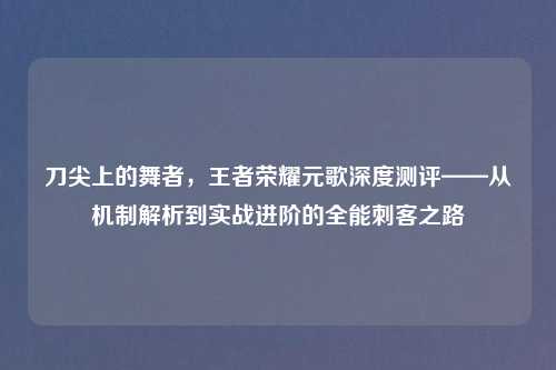刀尖上的舞者,王者荣耀元歌深度测评——从机制解析到实战进阶的全能刺客之路