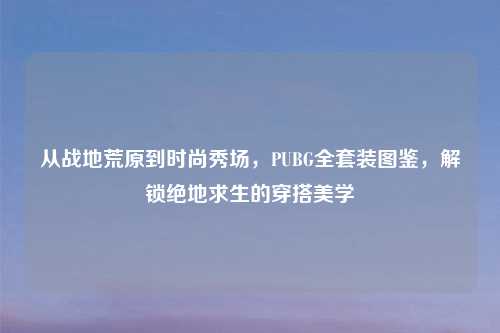 从战地荒原到时尚秀场,PUBG 装图鉴,解锁绝地求生的穿搭美学