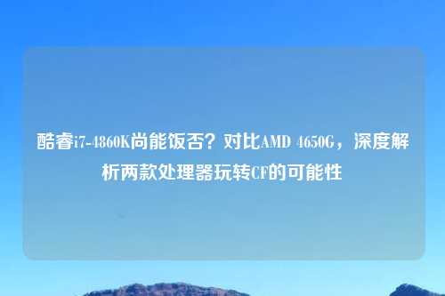 酷睿i7-4860K尚能饭否?对比AMD 4650G,深度解析两款处理器玩转CF的可能性