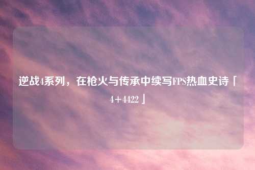 逆战4系列,在枪火与传承中续写FPS热血史诗「4+4422」