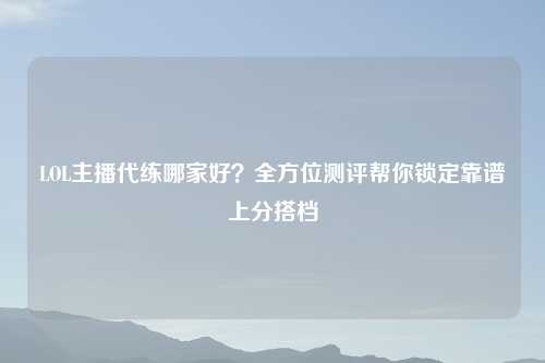 LOL主播代练哪家好?全方位测评帮你锁定靠谱上分搭档