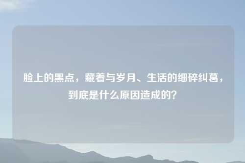 脸上的黑点,藏着与岁月、生活的细碎纠葛,到底是什么原因造成的?