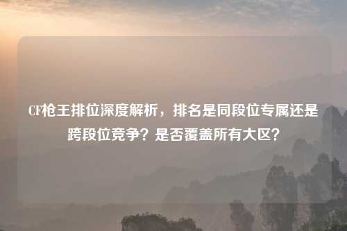 CF枪王排位深度解析,排名是同段位专属还是跨段位竞争?是否覆盖所有大区?