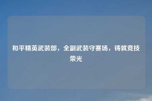 和平精英武装部,全副武装守赛场,铸就竞技荣光