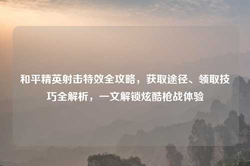 和平精英射击特效全攻略,获取途径、领取技巧全解析,一文解锁炫酷枪战体验
