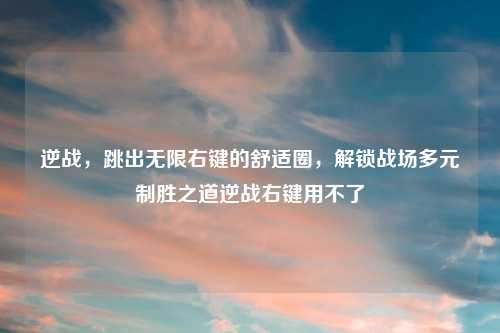 逆战,跳出无限右键的舒适圈,解锁战场多元制胜之道逆战右键用不了