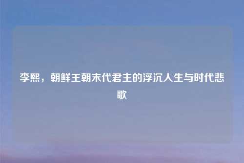 李熙,朝鲜王朝末代君主的浮沉人生与时代悲歌