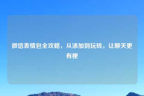微信表情包全攻略,从添加到玩转,让聊天更有梗