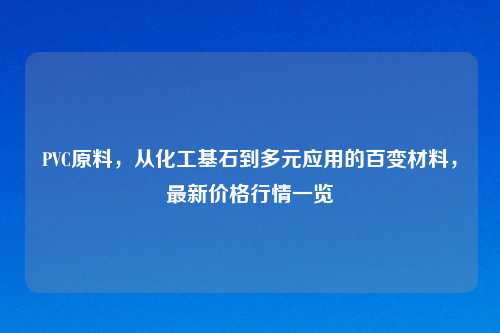 PVC原料,从化工基石到多元应用的百变材料,最新价格行情一览
