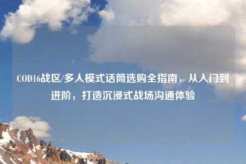 COD16战区/多人模式话筒选购全指南,从入门到进阶,打造沉浸式战场沟通体验