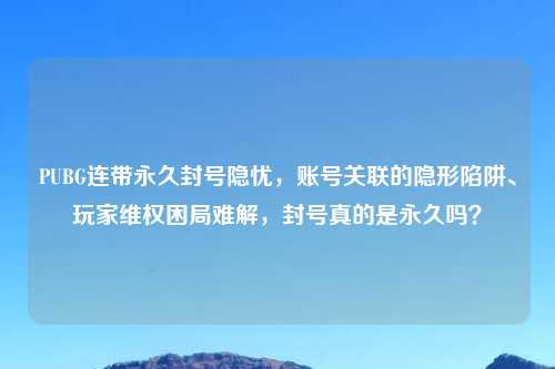 PUBG连带永久封号隐忧,账号关联的隐形陷阱、玩家 困局难解,封号真的是永久吗?
