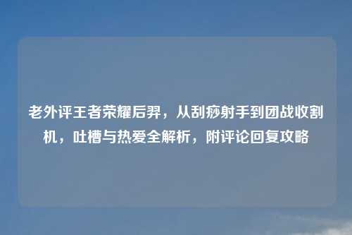 老外评王者荣耀后羿,从刮痧射手到团战收割机,吐槽与热爱全解析,附评论回复攻略