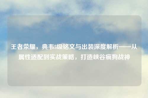 王者荣耀,典韦5级铭文与出装深度解析——从属性适配到实战策略,打造峡谷疯狗战神