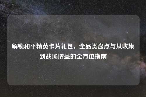 解锁和平精英卡片礼包,全品类盘点与从收集到战场增益的全方位指南