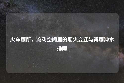火车厕所,流动空间里的烟火变迁与蹲厕冲水指南