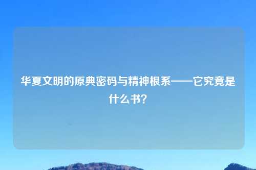 华夏文明的原典密码与精神根系——它究竟是什么书?
