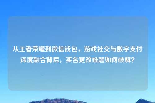 从王者荣耀到微信钱包,游戏社交与数字支付深度融合背后,实名更改难题如何破解?