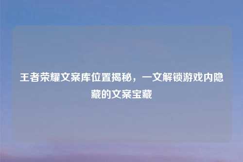 王者荣耀文案库位置揭秘,一文解锁游戏内隐藏的文案宝藏