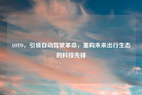 AOTO,引领自动驾驶革命,重构未来出行生态的科技先锋