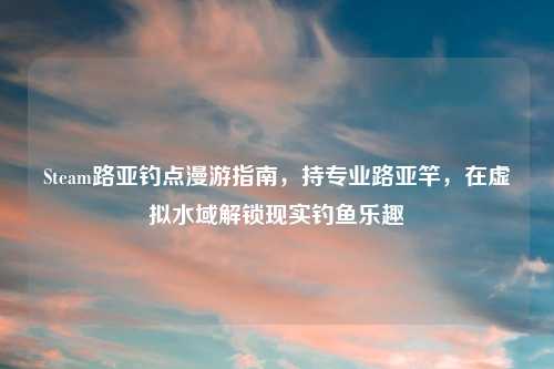 Steam路亚钓点漫游指南,持专业路亚竿,在虚拟水域解锁现实钓鱼乐趣