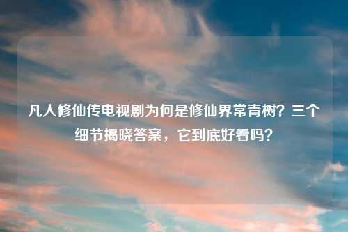 凡人修仙传电视剧为何是修仙界常青树?三个细节揭晓答案,它到底好看吗?
