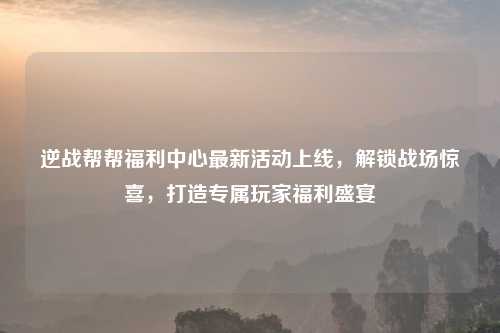 逆战帮帮福利中心最新活动上线,解锁战场惊喜,打造专属玩家福利盛宴